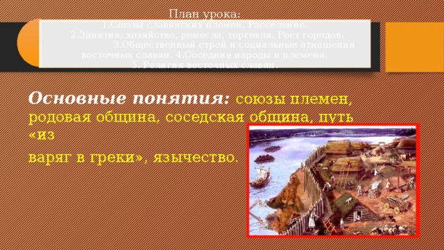 План урока:  1.Союзы славянских племен. Расселение.  2.Занятия: хозяйство, ремесла, торговля. Рост городов.  3.Общественный строй и социальные отношения восточных славян. 4.Соседние народы и племена.  5. Религия восточных славян.   Основные понятия:  союзы племен, родовая община, соседская община, путь «из варяг в греки», язычество.