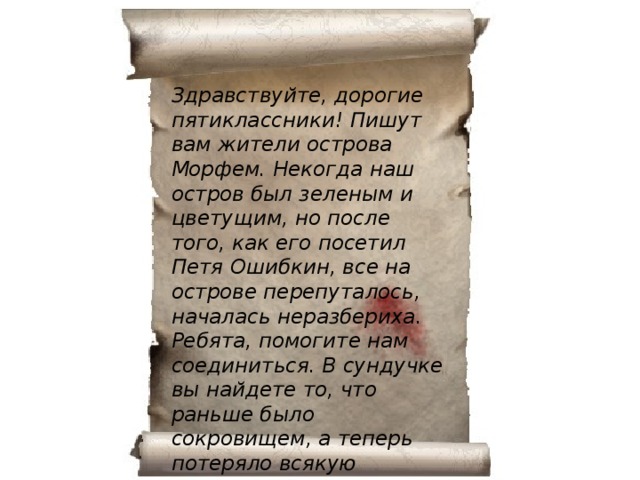 Здравствуйте, дорогие пятиклассники! Пишут вам жители острова Морфем. Некогда наш остров был зеленым и цветущим, но после того, как его посетил Петя Ошибкин, все на острове перепуталось, началась неразбериха. Ребята, помогите нам соединиться. В сундучке вы найдете то, что раньше было сокровищем, а теперь потеряло всякую ценность: остров стал необитаемым.