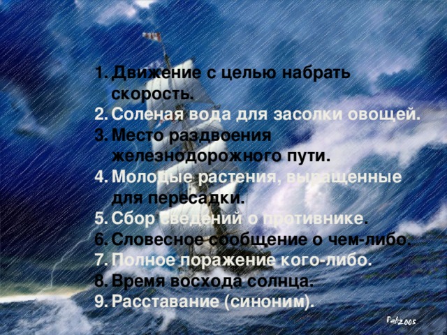 Движение с целью набрать скорость. Соленая вода для засолки овощей. Место раздвоения железнодорожного пути. Молодые растения, выращенные для пересадки. Сбор сведений о противнике . Словесное сообщение о чем-либо. Полное поражение кого-либо. Время восхода солнца. Расставание (синоним).