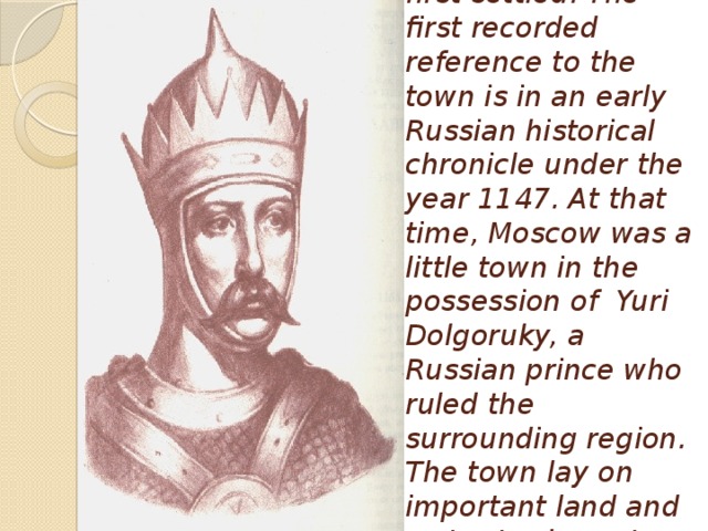 It is not known when Moscow was first settled. The first recorded reference to the town is in an early Russian historical chronicle under the year 1147. At that time, Moscow was a little town in the possession of Yuri Dolgoruky, a Russian prince who ruled the surrounding region. The town lay on important land and water trade routes, and it grew and prospered.