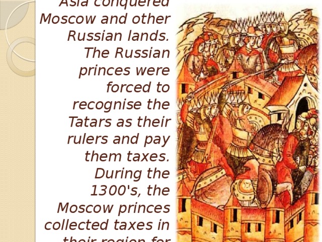 During the 1200's, Tatar invaders from Asia conquered Moscow and other Russian lands. The Russian princes were forced to recognise the Tatars as their rulers and pay them taxes. During the 1300's, the Moscow princes collected taxes in their region for the Tatars, but some money they left themselves.