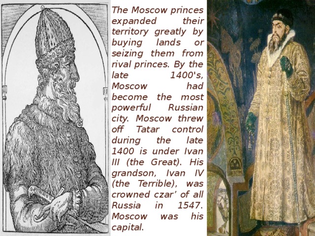 The Moscow princes expanded their territory greatly by buying lands or seizing them from rival princes. By the late 1400's, Moscow had become the most powerful Russian city. Moscow threw off Tatar control during the late 1400 is under Ivan III (the Great). His grandson, Ivan IV (the Terrible), was crowned czar’ of all Russia in 1547. Moscow was his capital.