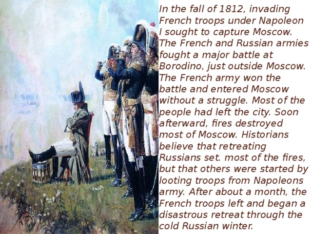In the fall of 1812, invading French troops under Napoleon I sought to capture Moscow. The French and Russian armies fought a major battle at Borodino, just outside Moscow. The French army won the battle and entered Moscow without a struggle. Most of the people had left the city. Soon afterward, fires destroyed most of Moscow. Historians believe that retreating Russians set. most of the fires, but that others were started by looting troops from Napoleons army. After about a month, the French troops left and began a disastrous retreat through the cold Russian winter.