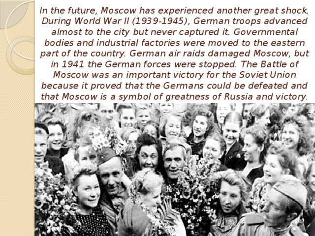 In the future, Moscow has experienced another great shock. During World War II (1939-1945), German troops advanced almost to the city but never captured it. Governmental bodies and industrial factories were moved to the eastern part of the country. German air raids damaged Moscow, but in 1941 the German forces were stopped. The Battle of Moscow was an important victory for the Soviet Union because it proved that the Germans could be defeated and that Moscow is a symbol of greatness of Russia and victory.