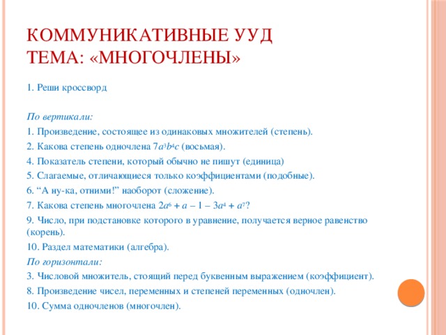 Коммуникативные УУД  Тема: «Многочлены» 1. Реши кроссворд   По вертикали:  1. Произведение, состоящее из одинаковых множителей (степень). 2. Какова степень одночлена 7 а 3 b 4 с (восьмая). 4. Показатель степени, который обычно не пишут (единица) 5. Слагаемые, отличающиеся только коэффициентами (подобные). 6. “А ну-ка, отними!” наоборот (сложение). 7. Какова степень многочлена 2 а 6 + а – 1 – 3 а 4 + а 7 ? 9. Число, при подстановке которого в уравнение, получается верное равенство (корень). 10. Раздел математики (алгебра). По горизонтали:  3. Числовой множитель, стоящий перед буквенным выражением (коэффициент). 8. Произведение чисел, переменных и степеней переменных (одночлен). 10. Сумма одночленов (многочлен).