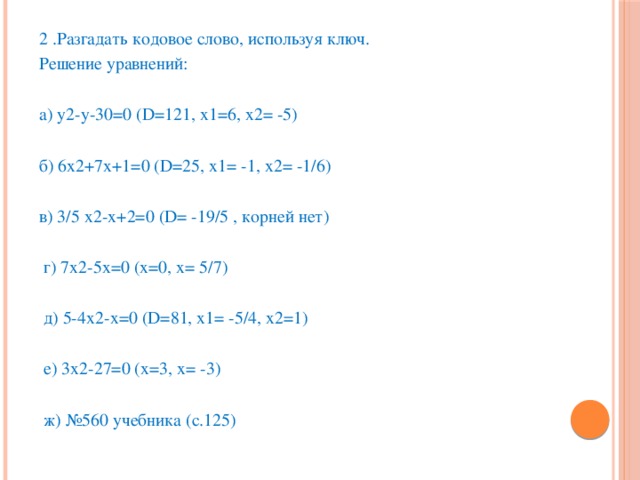 2 .Разгадать кодовое слово, используя ключ. Решение уравнений: а) у2-у-30=0 (D=121, х1=6, х2= -5) б) 6х2+7х+1=0 (D=25, х1= -1, х2= -1/6) в) 3/5 х2-х+2=0 (D= -19/5 , корней нет)  г) 7х2-5х=0 (х=0, х= 5/7)  д) 5-4х2-х=0 (D=81, х1= -5/4, х2=1)  е) 3х2-27=0 (х=3, х= -3)  ж) №560 учебника (с.125)