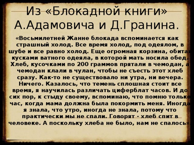 Из «Блокадной книги» А.Адамовича и Д.Гранина. «Восьмилетней Жанне блокада вспоминается как страшный холод. Все время холод, под одеялом, в шубе и все равно холод. Еще огромная корзина, обитая кусками ватного одеяла, в которой мать носила обед. Хлеб, кусочками по 200 граммов прятали в чемодан, а чемодан клали в чулан, чтобы не съесть этот хлеб сразу. Как-то не существовало ни утра, ни вечера. Ничего. Казалось, что темень сплошная стоит все время, я научилась различать циферблат часов. И до сих пор, к стыду своему, вспоминаю, что помню только час, когда мама должна была покормить меня. Иногда я знала, что утро, иногда не знала, потому что практически мы не спали. Говорят - хлеб спит в человеке. А поскольку хлеба не было, нам не спалось». 18