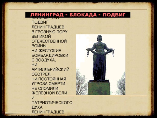   БЕССМЕРТЕН ПОДВИГ  ЛЕНИНГРАДЦЕВ  В ГРОЗНУЮ ПОРУ  ВЕЛИКОЙ  ОТЕЧЕСТВЕННОЙ ВОЙНЫ.  НИ ЖЕСТОКИЕ  БОМБАРДИРОВКИ  С ВОЗДУХА,  НИ АРТИЛЛЕРИЙСКИЙ  ОБСТРЕЛ,  НИ ПОСТОЯННАЯ  УГРОЗА СМЕРТИ  НЕ СЛОМИЛИ  ЖЕЛЕЗНОЙ ВОЛИ  И ПАТРИОТИЧЕСКОГО  ДУХА  ЛЕНИНГРАДЦЕВ ВЕЧНАЯ СЛАВА ГЕРОЯМ, ЗАЩИТИВШИМ ЛЕНИНГРАД!