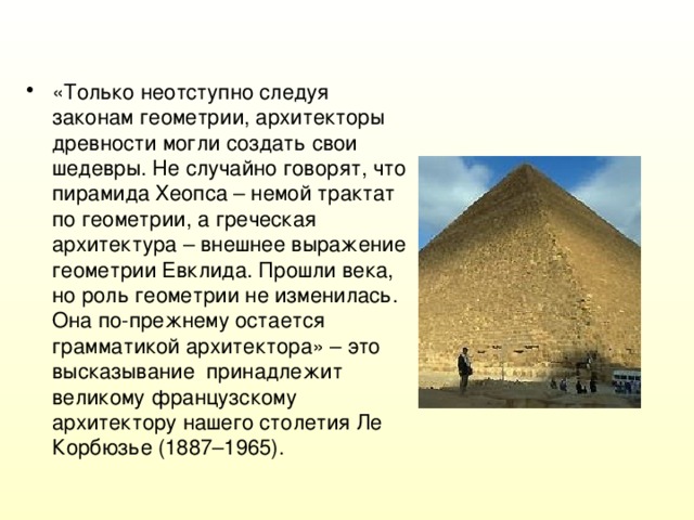 «Только неотступно следуя законам геометрии, архитекторы древности могли создать свои шедевры. Не случайно говорят, что пирамида Хеопса – немой трактат по геометрии, а греческая архитектура – внешнее выражение геометрии Евклида. Прошли века, но роль геометрии не изменилась. Она по-прежнему остается грамматикой архитектора» – это высказывание принадлежит великому французскому архитектору нашего столетия Ле Корбюзье (1887–1965).