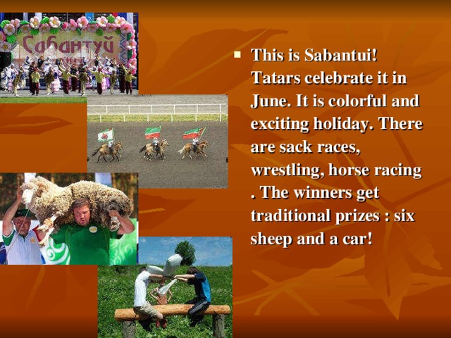This is Sabantui! Tatars celebrate it in June. It is colorful and exciting holiday. There are sack races, wrestling, horse racing . The winners get traditional prizes : six sheep and a car!
