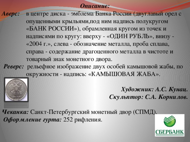 Описание: Аверс:  в центре диска - эмблема Банка России (двуглавый орел с опущенными крыльями,под ним надпись полукругом «БАНК РОССИИ»), обрамленная кругом из точек и надписями по кругу: вверху - «ОДИН РУБЛЬ», внизу - «2004 г.», слева - обозначение металла, проба сплава, справа - содержание драгоценного металла в чистоте и товарный знак монетного двора. Реверс:  рельефное изображение двух особей камышовой жабы, по окружности - надпись: «КАМЫШОВАЯ ЖАБА». Художник: А.С. Кунац.  Скульптор: С.А. Корнилов.   Чеканка: Санкт-Петербургский монетный двор (СПМД).  Оформление гурта: 252 рифления.