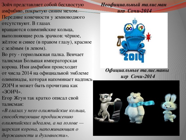 Зойч представляет собой бесхвостую амфибию, покрытую синим мехом. Передние конечности у земноводного отсутствуют. В глазах вращаются олимпийские кольца, выполняющие роль зрачков: чёрное, жёлтое и синее (в правом глазу), красное с зелёным (в левом). Во рту - горнолыжная палка. Венчает талисман Большая императорская корона. Имя амфибии происходит от числа 2014 на официальной эмблеме олимпиады, которая напоминает надпись ZOIЧ и может быть прочитана как «ЗОИЧ». Неофициальный талисман Егор Жгун так кратко описал свой талисман:  игр Сочи-2014 «В глазах у него олимпийские кольца, способствующие продвижению олимпийских идеалов, а на голове — царская корона, напоминающая о державности и духовности». Официальные талисманы  игр Сочи-2014