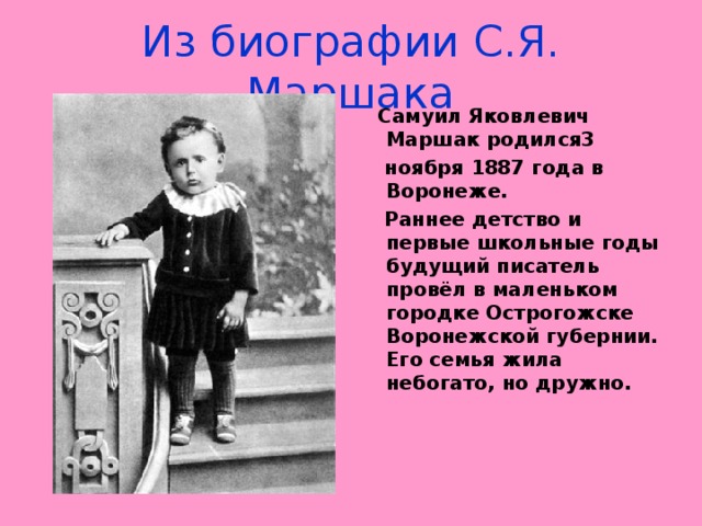 Из биографии С.Я. Маршака  Самуил Яковлевич Маршак родился3  ноября 1887 года в Воронеже.  Раннее детство и первые школьные годы будущий писатель провёл в маленьком городке Острогожске Воронежской губернии. Его семья жила небогато, но дружно.