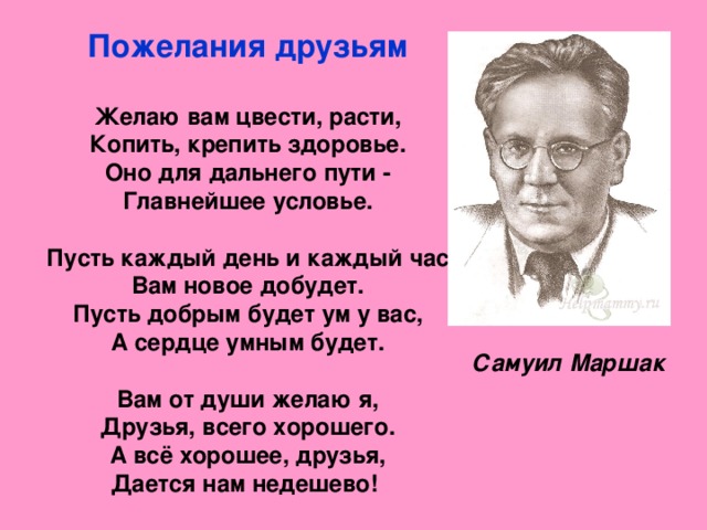 Пожелания друзьям   Желаю вам цвести, расти,  Копить, крепить здоровье.  Оно для дальнего пути -  Главнейшее условье.   Пусть каждый день и каждый час  Вам новое добудет.  Пусть добрым будет ум у вас,  А сердце умным будет.   Вам от души желаю я,  Друзья, всего хорошего.  А всё хорошее, друзья,  Дается нам недешево!    Самуил Маршак