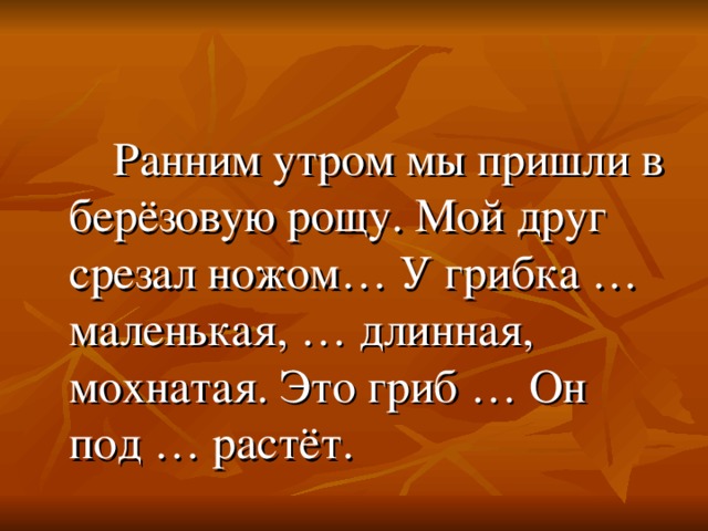 Ранним утром мы пришли в берёзовую рощу. Мой друг срезал ножом… У грибка … маленькая, … длинная, мохнатая. Это гриб … Он под … растёт.