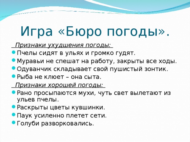 Игра «Бюро погоды».  Признаки ухудшения погоды:  Пчелы сидят в ульях и громко гудят. Муравьи не спешат на работу, закрыты все ходы. Одуванчик складывает свой пушистый зонтик. Рыба не клюет – она сыта.  Признаки хорошей погоды: