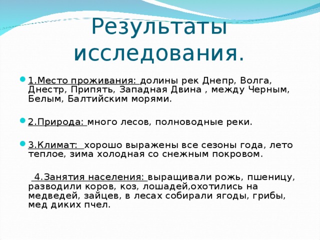 Результаты исследования. 1.Место проживания: долины рек Днепр, Волга, Днестр, Припять, Западная Двина , между Черным, Белым, Балтийским морями. 2.Природа: много лесов, полноводные реки. 3.Климат: хорошо выражены все сезоны года, лето теплое, зима холодная со снежным покровом.   4.Занятия населения: выращивали рожь, пшеницу, разводили коров, коз, лошадей,охотились на медведей, зайцев, в лесах собирали ягоды, грибы, мед диких пчел.