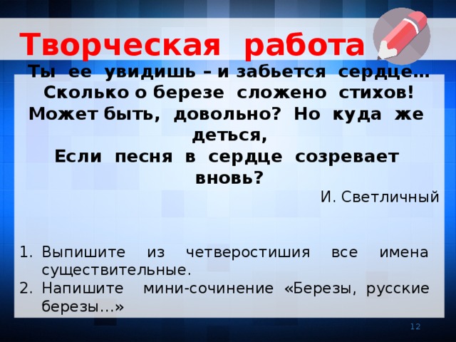 Творческая работа  Ты ее увидишь – и забьется сердце… Сколько о березе сложено стихов! Может быть, довольно? Но куда же деться, Если песня в сердце созревает вновь? И. Светличный Выпишите из четверостишия все имена существительные. Напишите мини-сочинение «Березы, русские березы…»