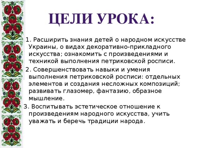 Цели урока:  1. Расширить знания детей о народном искусстве Украины, о видах декоративно-прикладного искусства; ознакомить с произведениями и техникой выполнения петриковской росписи.  2. Совершенствовать навыки и умения выполнения петриковской росписи: отдельных элементов и создания несложных композиций; развивать глазомер, фантазию, образное мышление. 3. Воспитывать эстетическое отношение к произведениям народного искусства, учить уважать и беречь традиции народа.