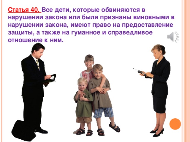 Статья 40. Все дети, которые обвиняются в нарушении закона или были признаны виновными в нарушении закона, имеют право на предоставление защиты, а также на гуманное и справедливое отношение к ним.