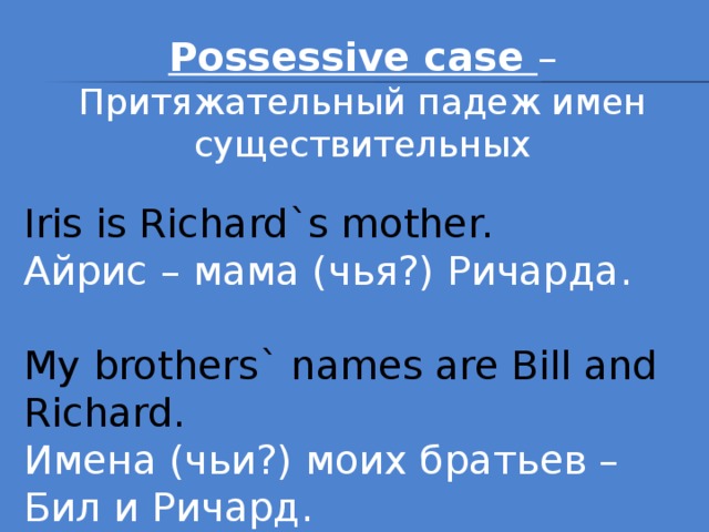 Possessive case – Притяжательный падеж имен существительных Iris is Richard`s mother. Айрис – мама (чья?) Ричарда. My brothers` names are Bill and Richard. Имена (чьи?) моих братьев – Бил и Ричард.