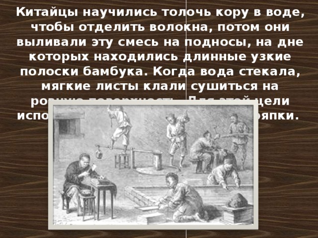 Китайцы научились толочь кору в воде, чтобы отделить волокна, потом они выливали эту смесь на подносы, на дне которых находились длинные узкие полоски бамбука. Когда вода стекала, мягкие листы клали сушиться на ровную поверхность. Для этой цели использовали бамбук и старые тряпки.