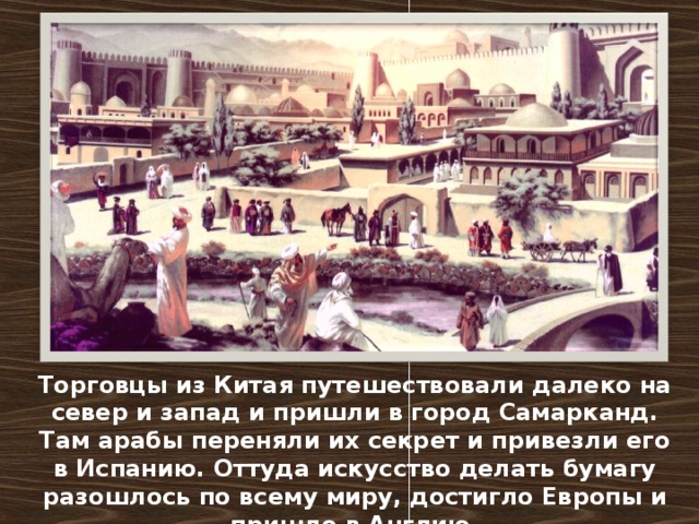 Торговцы из Китая путешествовали далеко на север и запад и пришли в город Самарканд. Там арабы переняли их секрет и привезли его в Испанию. Оттуда искусство делать бумагу разошлось по всему миру, достигло Европы и пришло в Англию.