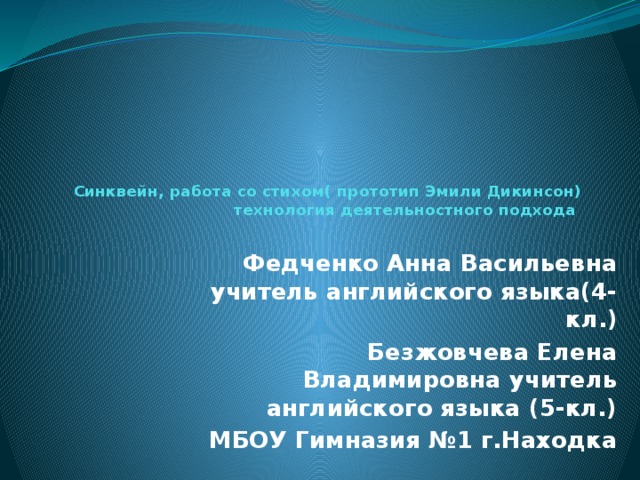 Синквейн, работа со стихом( прототип Эмили Дикинсон) технология деятельностного подхода Федченко Анна Васильевна учитель английского языка(4-кл.) Безжовчева Елена Владимировна учитель английского языка (5-кл.) МБОУ Гимназия №1 г.Находка