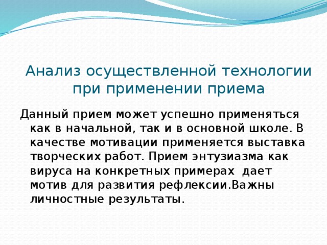 Анализ осуществленной технологии при применении приема Данный прием может успешно применяться как в начальной, так и в основной школе. В качестве мотивации применяется выставка творческих работ. Прием энтузиазма как вируса на конкретных примерах дает мотив для развития рефлексии.Важны личностные результаты.