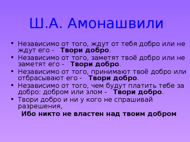 Ш.А. Амонашвили Независимо от того, ждут от тебя добро или не ждут его -   Твори добро .   Независимо от того, заметят твоё добро или не заметят его -   Твори добро .   Независимо от того, принимают твоё добро или отбрасывают его -   Твори добро .   Независимо от того, чем будут платить тебе за добро: добром или злом -   Твори добро .   Твори добро и ни у кого не спрашивай разрешения,    Ибо никто не властен над твоим добром