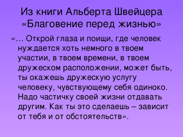 Из книги Альберта Швейцера «Благовение перед жизнью» «… Открой глаза и поищи, где человек нуждается хоть немного в твоем участии, в твоем времени, в твоем дружеском расположении, может быть, ты окажешь дружескую услугу человеку, чувствующему себя одиноко. Надо частичку своей жизни отдавать другим. Как ты это сделаешь – зависит от тебя и от обстоятельств».