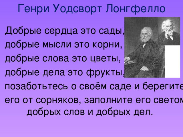 Генри Уодсворт Лонгфелло Добрые сердца это сады, добрые мысли это корни, добрые слова это цветы, добрые дела это фрукты, позаботьтесь о своём саде и берегите его от сорняков, заполните его светом добрых слов и добрых дел.