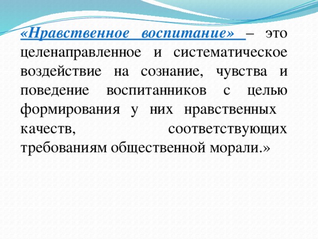 «Нравственное воспитание» – это целенаправленное и систематическое воздействие на сознание, чувства и поведение воспитанников с целью формирования у них нравственных качеств, соответствующих требованиям общественной морали.»