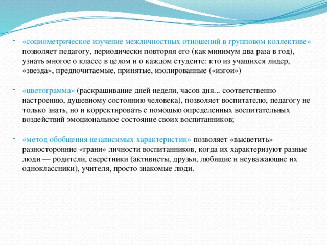 «социометрическое изучение межличностных отношений в групповом коллективе» позволяет педагогу, периодически повторяя его (как минимум два раза в год), узнать многое о классе в целом и о каждом студенте: кто из учащихся лидер, «звезда», предпочитаемые, принятые, изолированные («изгои») «цветограмма» (раскрашивание дней недели, часов дня... соответственно настроению, душевному состоянию человека), позволяет воспитателю, педагогу не только знать, но и корректировать с помощью определенных воспитательных воздействий эмоциональное состояние своих воспитанников; «метод обобщения независимых характеристик» позволяет «высветить» разносторонние «грани» личности воспитанников, когда их характеризуют разные люди — родители, сверстники (активисты, друзья, любящие и неуважающие их одноклассники), учителя, просто знакомые люди.