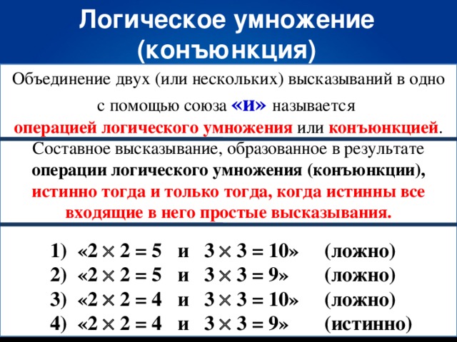 Логическое умножение (конъюнкция) Объединение двух (или нескольких) высказываний в одно с помощью союза «и» называется операцией логического умножения или конъюнкцией . Составное высказывание, образованное в результате операции логического умножения (конъюнкции), истинно тогда и только тогда, когда истинны все входящие в него простые высказывания.  1) «2  2 = 5 и 3  3 = 10»  (ложно)  2) «2  2 = 5 и 3  3 = 9»  (ложно)  3) «2  2 = 4 и 3  3 = 10»  (ложно)  4) «2  2 = 4 и 3  3 = 9»  (истинно)
