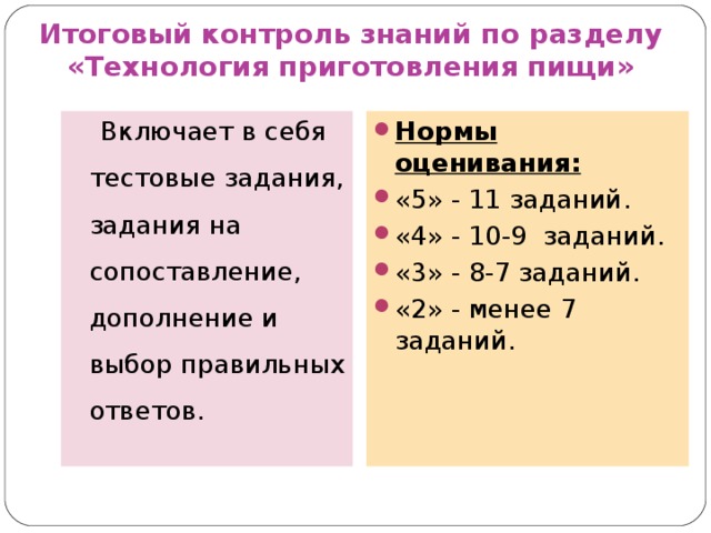 Итоговый контроль знаний по разделу  «Технология приготовления пищи» Нормы оценивания: «5» - 11 заданий. «4» - 10-9 заданий. «3» - 8-7 заданий. «2» - менее 7 заданий.  Включает в себя тестовые задания, задания на сопоставление, дополнение и выбор правильных ответов.