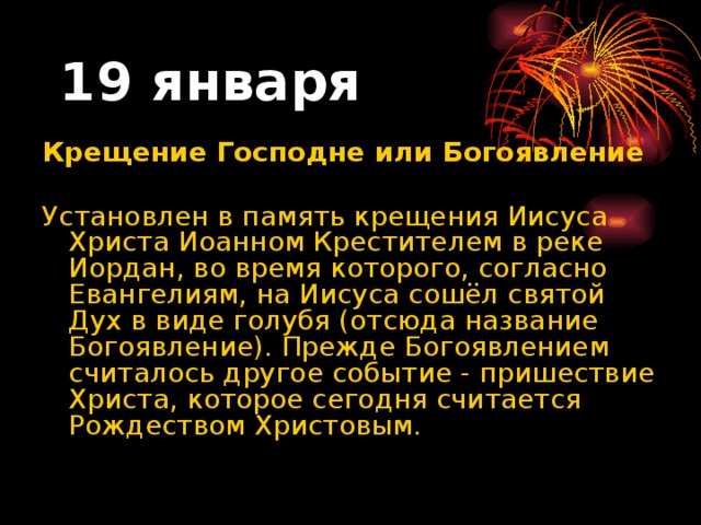 19 января Крещение Господне или Богоявление   Установлен в память крещения Иисуса Христа Иоанном Крестителем в реке Иордан, во время которого, согласно Евангелиям, на Иисуса сошёл святой Дух в виде голубя (отсюда название Богоявление). Прежде Богоявлением считалось другое событие - пришествие Христа, которое сегодня считается Рождеством Христовым.