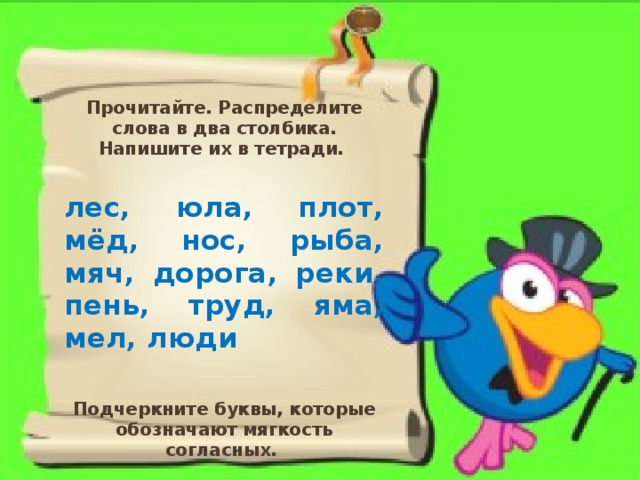 Прочитайте. Распределите слова в два столбика. Напишите их в тетради. лес, юла, плот, мёд, нос, рыба, мяч, дорога, реки, пень, труд, яма, мел, люди Подчеркните буквы, которые обозначают мягкость согласных.