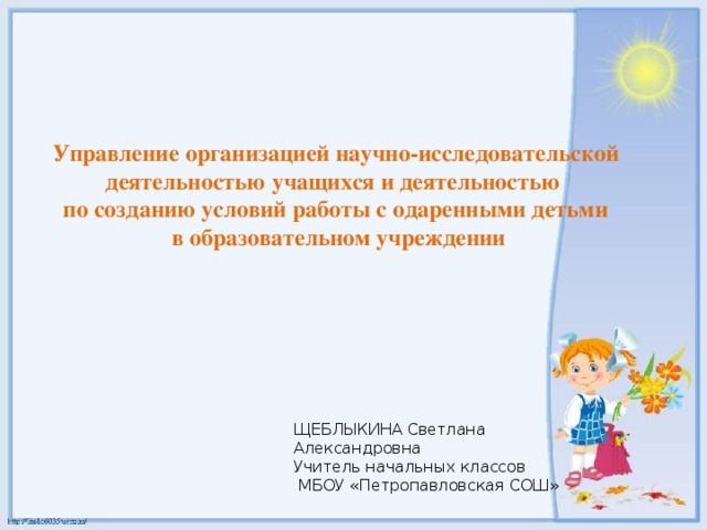 Управление организацией научно-исследовательской деятельностью учащихся и деятельностью по созданию условий работы с одаренными детьми  в образовательном учреждении ЩЕБЛЫКИНА Светлана Александровна Учитель начальных классов  МБОУ «Петропавловская СОШ»