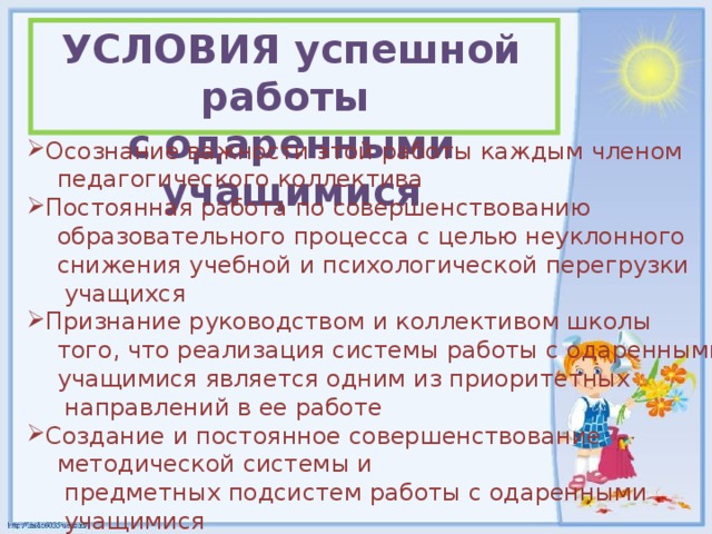 УСЛОВИЯ успешной работы с одаренными учащимися Осознание важности этой работы каждым членом  педагогического коллектива Постоянная работа по совершенствованию  образовательного процесса с целью неуклонного  снижения учебной и психологической перегрузки  учащихся Признание руководством и коллективом школы  того, что реализация системы работы с одаренными  учащимися является одним из приоритетных  направлений в ее работе Создание и постоянное совершенствование  методической системы и  предметных подсистем работы с одаренными  учащимися