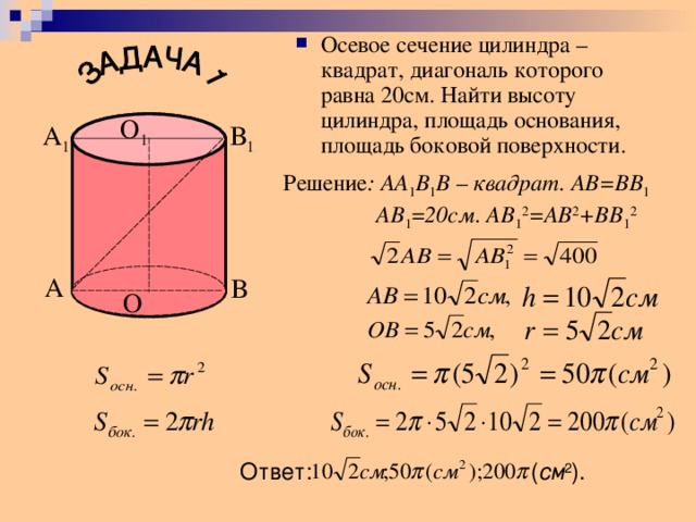 Осевое сечение цилиндра – квадрат, диагональ которого равна 20см. Найти высоту цилиндра, площадь основания, площадь боковой поверхности.