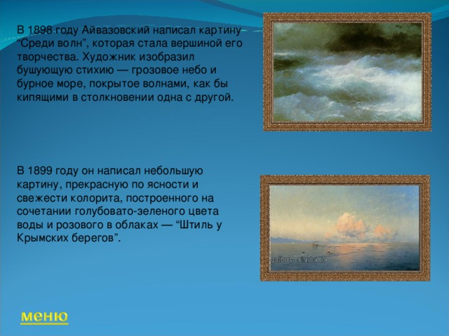 В 1898 году Айвазовский написал картину “Среди волн”, которая стала вершиной его творчества. Художник изобразил бушующую стихию — грозовое небо и бурное море, покрытое волнами, как бы кипящими в столкновении одна с другой. В 1899 году он написал небольшую картину, прекрасную по ясности и свежести колорита, построенного на сочетании голубовато-зеленого цвета воды и розового в облаках — “Штиль у Крымских берегов”.