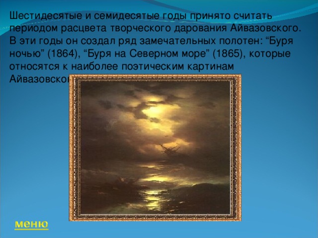 Шестидесятые и семидесятые годы принято считать периодом расцвета творческого дарования Айвазовского. В эти годы он создал ряд замечательных полотен: “Буря ночью” (1864), “Буря на Северном море” (1865), которые относятся к наиболее поэтическим картинам Айвазовского.