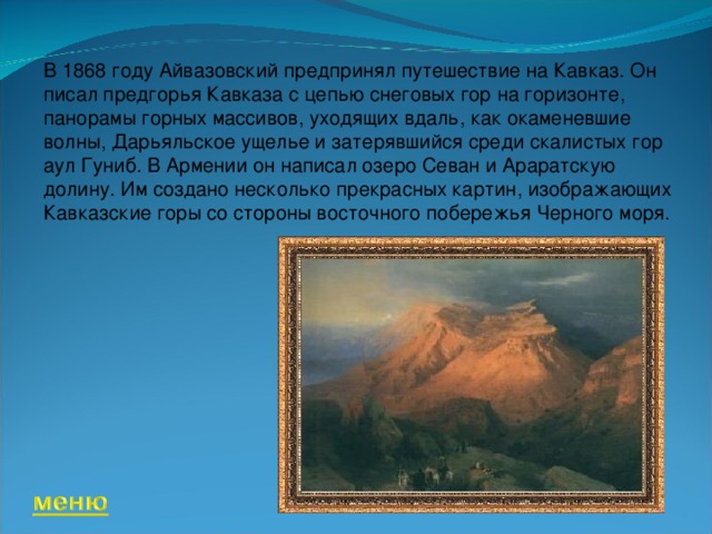 В 1868 году Айвазовский предпринял путешествие на Кавказ. Он писал предгорья Кавказа с цепью снеговых гор на горизонте, панорамы горных массивов, уходящих вдаль, как окаменевшие волны, Дарьяльское ущелье и затерявшийся среди скалистых гор аул Гуниб. В Армении он написал озеро Севан и Араратскую долину. Им создано несколько прекрасных картин, изображающих Кавказские горы со стороны восточного побережья Черного моря.