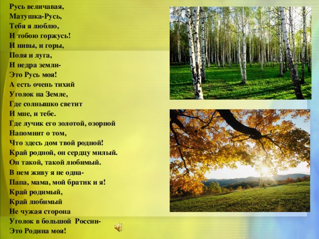 Русь величавая, Матушка-Русь, Тебя я люблю, И тобою горжусь! И нивы, и горы, Поля и луга, И недра земли- Это Русь моя! А есть очень тихий Уголок на Земле, Где солнышко светит И мне, и тебе. Где лучик его золотой, озорной Напомнит о том, Что здесь дом твой родной! Край родной, он сердцу милый. Он такой, такой любимый. В нем живу я не одна- Папа, мама, мой братик и я! Край родимый, Край любимый Не чужая сторона Уголок в большой России- Это Родина моя!