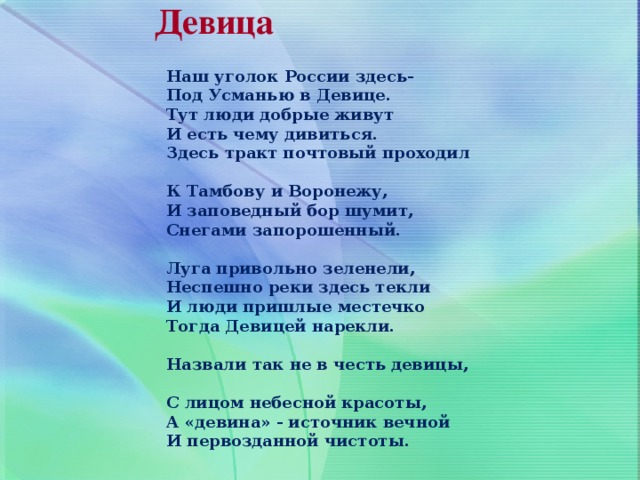 Девица Наш уголок России здесь-  Под Усманью в Девице.  Тут люди добрые живут  И есть чему дивиться.  Здесь тракт почтовый проходил  К Тамбову и Воронежу,  И заповедный бор шумит,  Снегами запорошенный.   Луга привольно зеленели,  Неспешно реки здесь текли  И люди пришлые местечко  Тогда Девицей нарекли.   Назвали так не в честь девицы,  С лицом небесной красоты,  А «девина» - источник вечной  И первозданной чистоты. 5