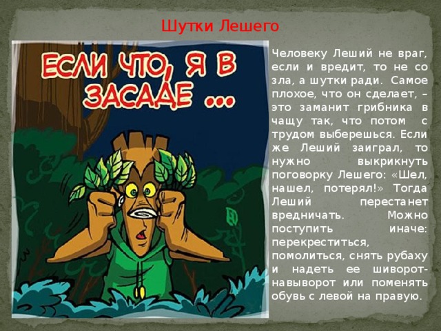 Шутки Лешего   Человеку Леший не враг, если и вредит, то не со зла, а шутки ради. Самое плохое, что он сделает, – это заманит грибника в чащу так, что потом с трудом выберешься. Если же Леший заиграл, то нужно выкрикнуть поговорку Лешего: «Шел, нашел, потерял!» Тогда Леший перестанет вредничать. Можно поступить иначе: перекреститься, помолиться, снять рубаху и надеть ее шиворот-навыворот или поменять обувь с левой на правую.