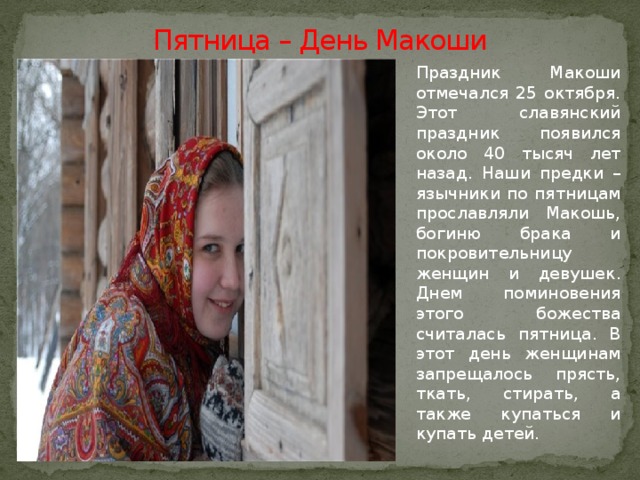 Пятница – День Макоши   Праздник Макоши отмечался 25 октября. Этот славянский праздник появился около 40 тысяч лет назад. Наши предки – язычники по пятницам прославляли Макошь, богиню брака и покровительницу женщин и девушек. Днем поминовения этого божества считалась пятница. В этот день женщинам запрещалось прясть, ткать, стирать, а также купаться и купать детей.