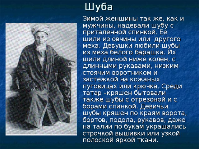 Шуба Зимой женщины так же, как и мужчины, надевали шубу с приталенной спинкой. Ее шили из овчины или другого меха. Девушки любили шубы из меха белого барашка. Их шили длиной ниже колен, с длинными рукавами, низким стоячим воротником и застежкой на кожаных пуговицах или крючка. Среди татар –кряшен бытовали также шубы с отрезоной и с борами спинкой. Девичьи шубы кряшен по краям ворота, бортов, подола, рукавов, даже на талии по букам украшались строчкой вышивки или узкой полоской яркой ткани.