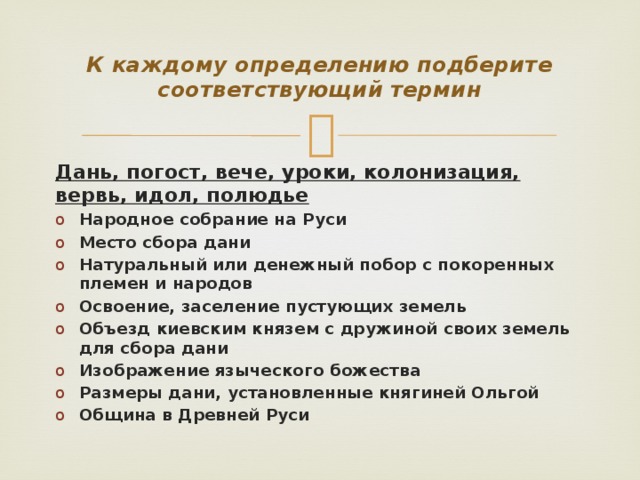 К каждому определению подберите соответствующий термин Дань, погост, вече, уроки, колонизация, вервь, идол, полюдье Народное собрание на Руси Место сбора дани Натуральный или денежный побор с покоренных племен и народов Освоение, заселение пустующих земель Объезд киевским князем с дружиной своих земель для сбора дани Изображение языческого божества Размеры дани, установленные княгиней Ольгой Община в Древней Руси